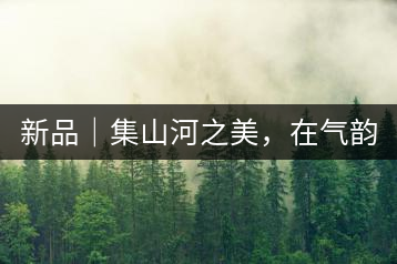 新品｜集山河之美，在氣韻山河！