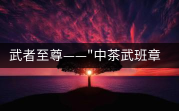 武者至尊——”中茶武班章”，帷幕之后的王者風(fēng)范