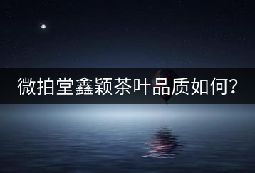 微拍堂鑫穎茶葉品質如何？