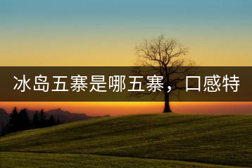 冰島五寨是哪五寨，口感特點(diǎn)介紹？