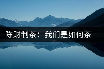 陳財(cái)制茶：我們是如何茶廠選址的