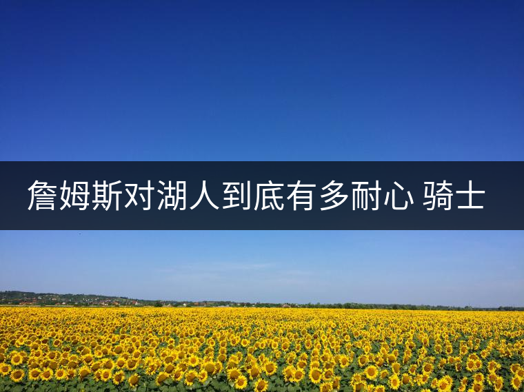 詹姆斯對湖人到底有多耐心 騎士老板看完哭了 詹姆斯對湖人到底有多耐心 騎士老板看完哭了