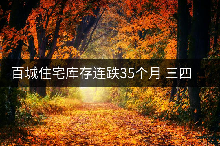 百城住宅庫存連跌35個(gè)月 三四線庫存創(chuàng)新低 百城住宅庫存連跌35個(gè)月 三四線庫存創(chuàng)新低