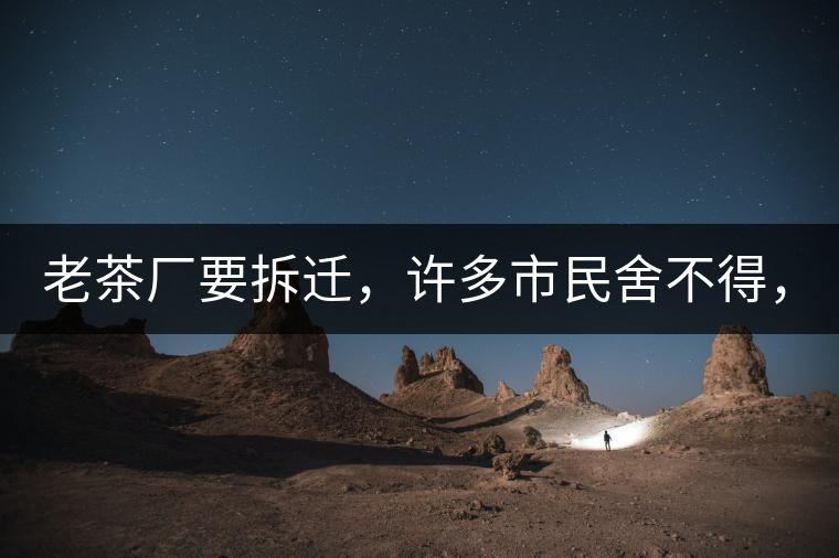 老茶廠要拆遷，許多市民舍不得，政府:全部會(huì)鏟平!老茶廠要拆遷，許多市民舍不得，政府：全部會(huì)鏟平！