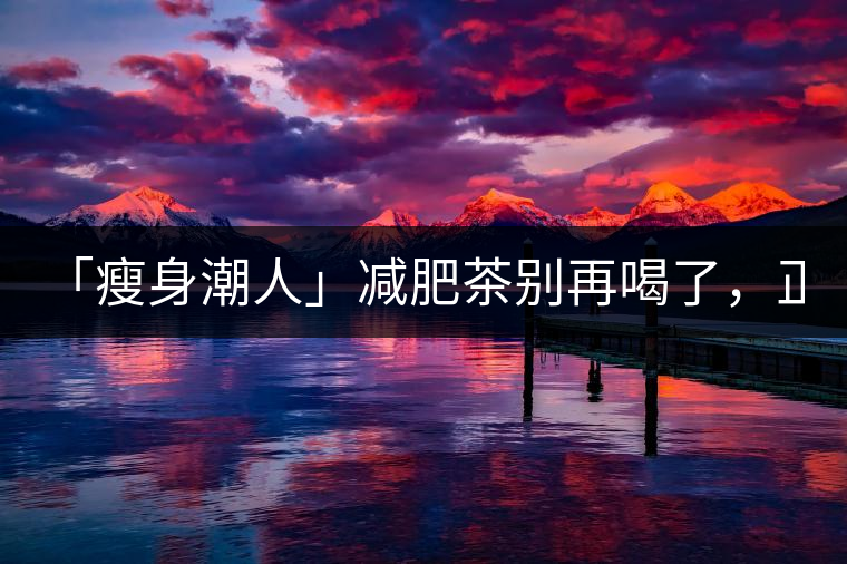「瘦身潮人」減肥茶別再喝了，正宗的茶葉才是減肥的...「瘦身潮人」減肥茶別再喝了，正宗的茶葉才是減肥的好幫手！