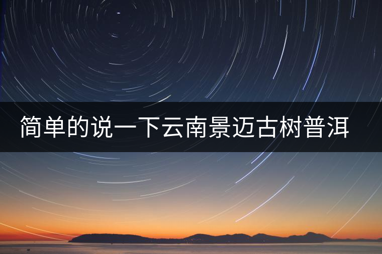 簡(jiǎn)單的說一下云南景邁古樹普洱茶 簡(jiǎn)單的說一下云南景邁古樹普洱茶