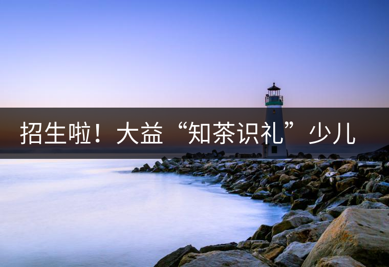 招生啦!大益“知茶識(shí)禮”少兒茶文化課程暑期班上線 招生啦!大益“知茶識(shí)禮”少兒茶文化課程暑期班上線