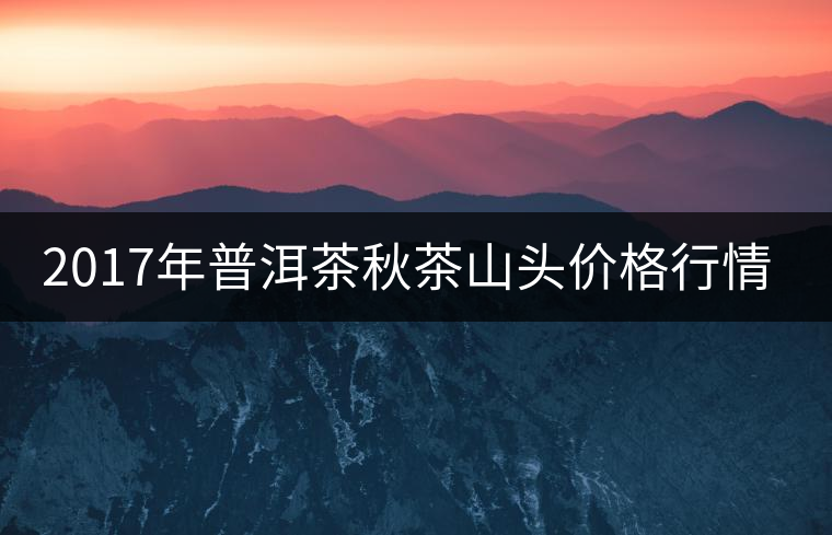 2017年普洱茶秋茶山頭價格行情搶先報 2017年普洱茶秋茶山頭價格行情搶先報