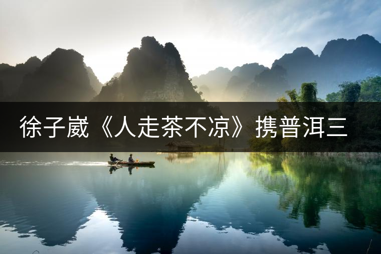 徐子崴《人走茶不涼》攜普洱三丫兄弟再掀民族風(fēng) 徐子崴《人走茶不涼》攜普洱三丫兄弟再掀民族風(fēng)