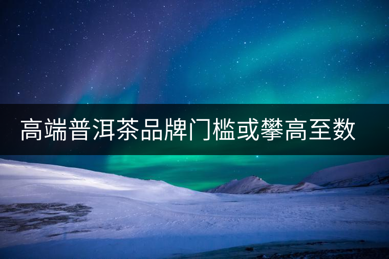 高端普洱茶品牌門(mén)檻或攀高至數(shù)億