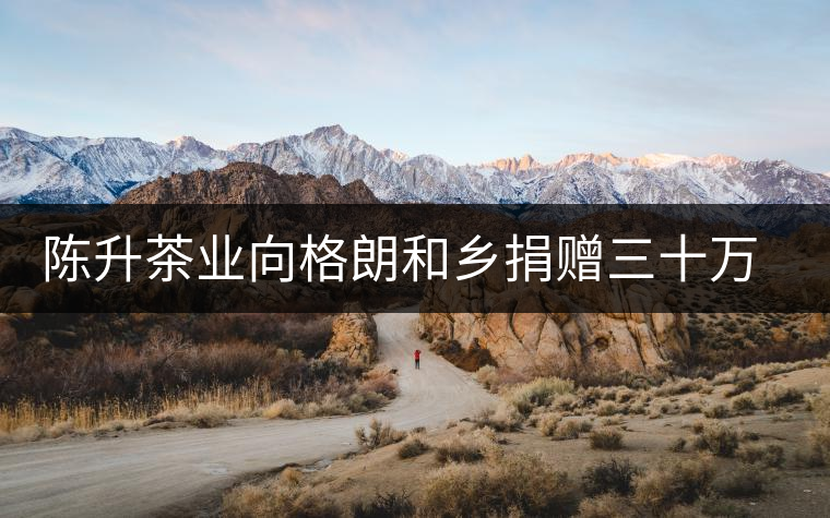 陳升茶業(yè)向格朗和鄉(xiāng)捐贈三十萬元 陳升茶業(yè)向格朗和鄉(xiāng)捐贈三十萬元