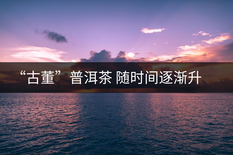 “古董”普洱茶 隨時間逐漸升值 “古董”普洱茶 隨時間逐漸升值
