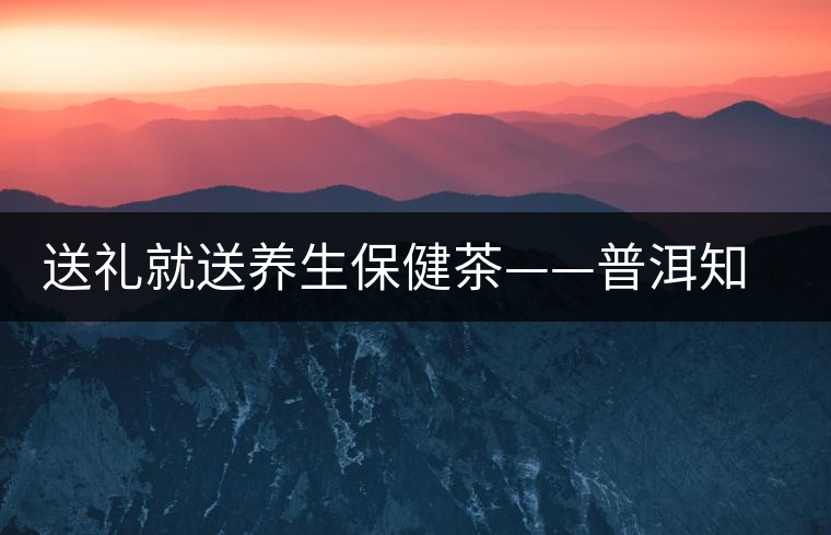 送禮就送養(yǎng)生保健茶——普洱知春茶 送禮就送養(yǎng)生保健茶——普洱知春茶