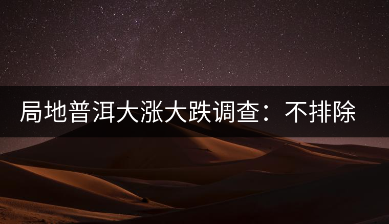 局地普洱大漲大跌調(diào)查:不排除小區(qū)域炒作因素 局地普洱大漲大跌調(diào)查:不排除小區(qū)域炒作因素