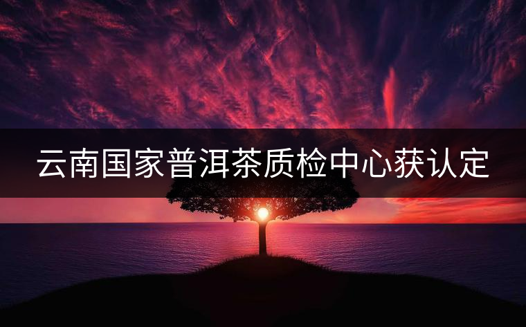 云南國家普洱茶質(zhì)檢中心獲認(rèn)定 云南國家普洱茶質(zhì)檢中心獲認(rèn)定