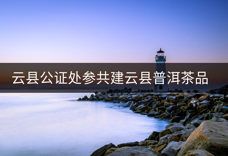 云縣公證處參共建云縣普洱茶品牌，以公信力作保確保產(chǎn)品品純質(zhì)優(yōu)