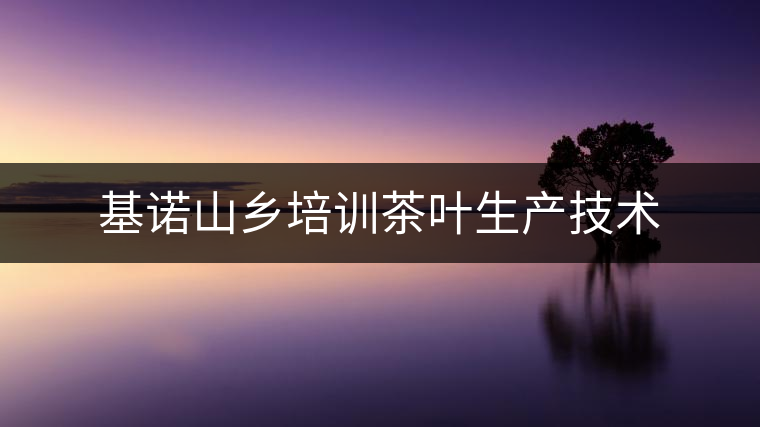 基諾山鄉(xiāng)培訓茶葉生產(chǎn)技術(shù) 基諾山鄉(xiāng)培訓茶葉生產(chǎn)技術(shù)