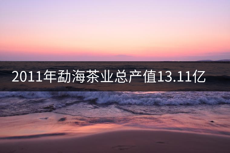 2011年勐海茶業(yè)總產值13.11億元 2011年勐海茶業(yè)總產值13.11億元