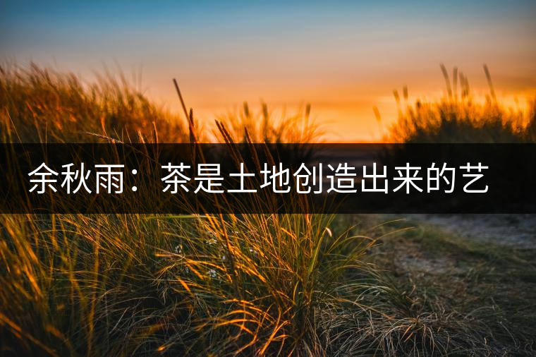 余秋雨:茶是土地創(chuàng)造出來(lái)的藝術(shù) 余秋雨:茶是土地創(chuàng)造出來(lái)的藝術(shù)