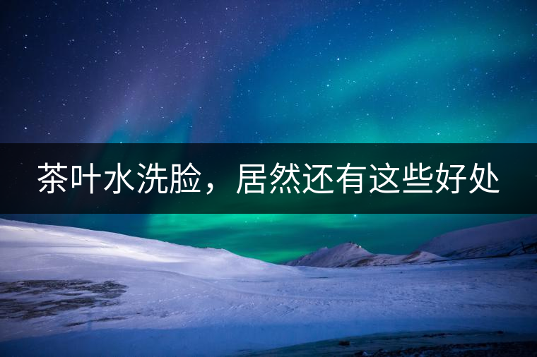 茶葉水洗臉，居然還有這些好處