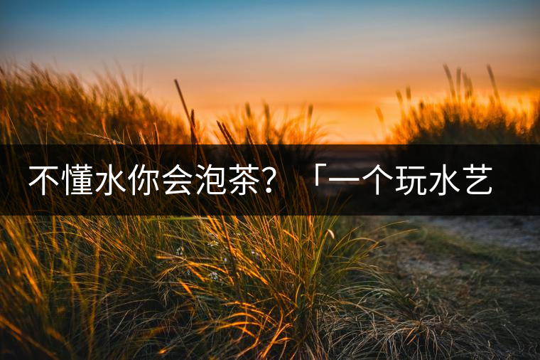 不懂水你會(huì)泡茶？「一個(gè)玩水藝術(shù)家的自我修養(yǎng)」