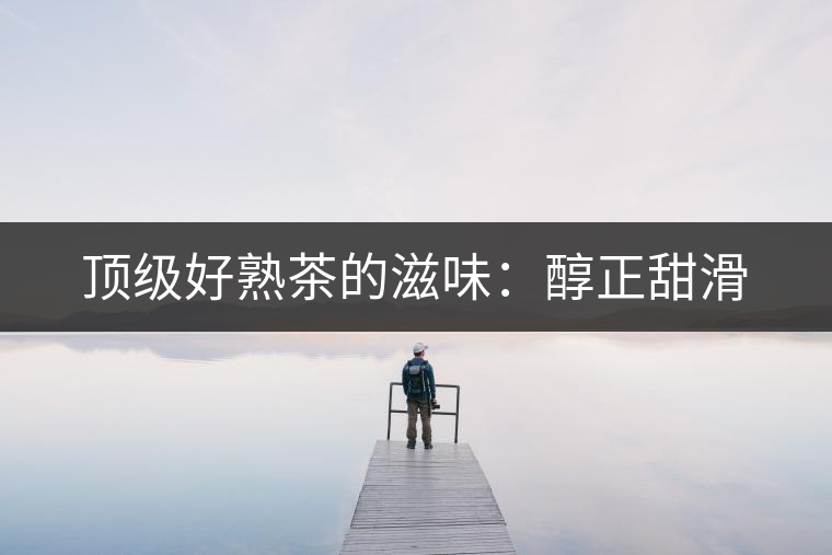 頂級好熟茶的滋味:醇正甜滑 頂級好熟茶的滋味:醇正甜滑