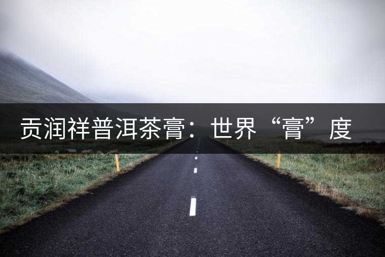 貢潤祥普洱茶膏:世界“膏”度的中秋好禮 貢潤祥普洱茶膏:世界“膏”度的中秋好禮