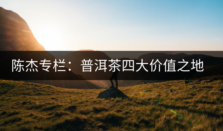 陳杰專(zhuān)欄:普洱茶四大價(jià)值之地理價(jià)值——源于自然的啟示 陳杰專(zhuān)欄:普洱茶四大價(jià)值之地理價(jià)值——源于自然的啟示