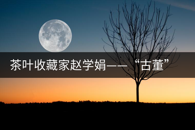 茶葉收藏家趙學(xué)娟——“古董”也能喝下去 茶葉收藏家趙學(xué)娟——“古董”也能喝下去