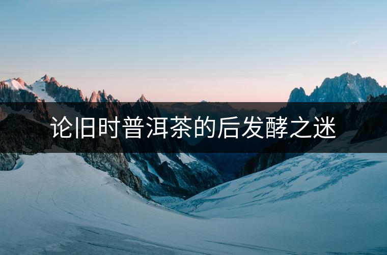 論舊時普洱茶的后發(fā)酵之迷 論舊時普洱茶的后發(fā)酵之迷