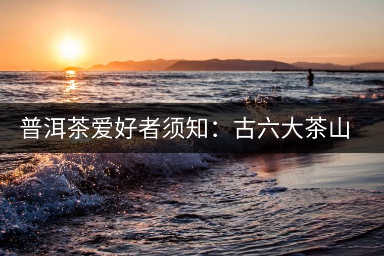 普洱茶愛好者須知:古六大茶山的相關情況 普洱茶愛好者須知:古六大茶山的相關情況