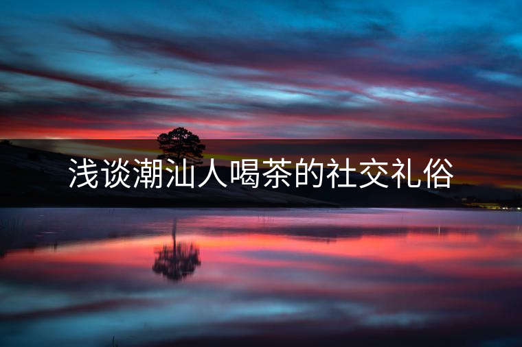 淺談潮汕人喝茶的社交禮俗 淺談潮汕人喝茶的社交禮俗