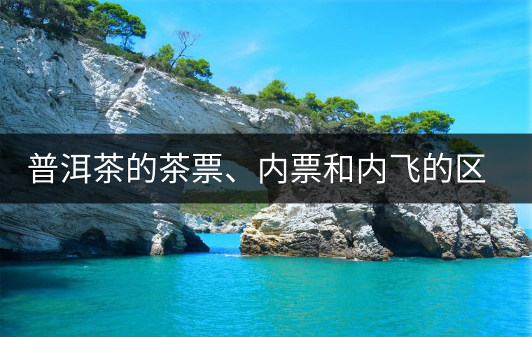 普洱茶的茶票、內(nèi)票和內(nèi)飛的區(qū)別