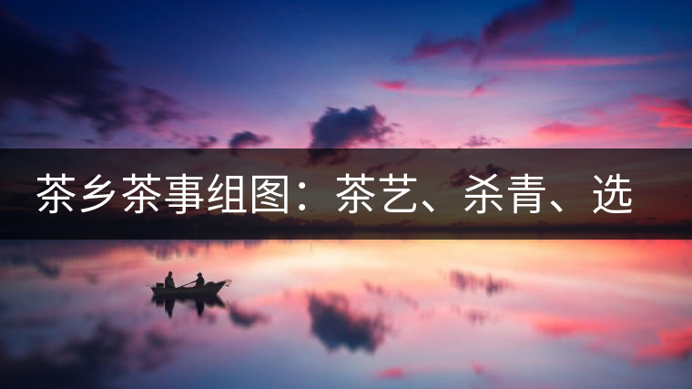 茶鄉(xiāng)茶事組圖：茶藝、殺青、選茶、采茶