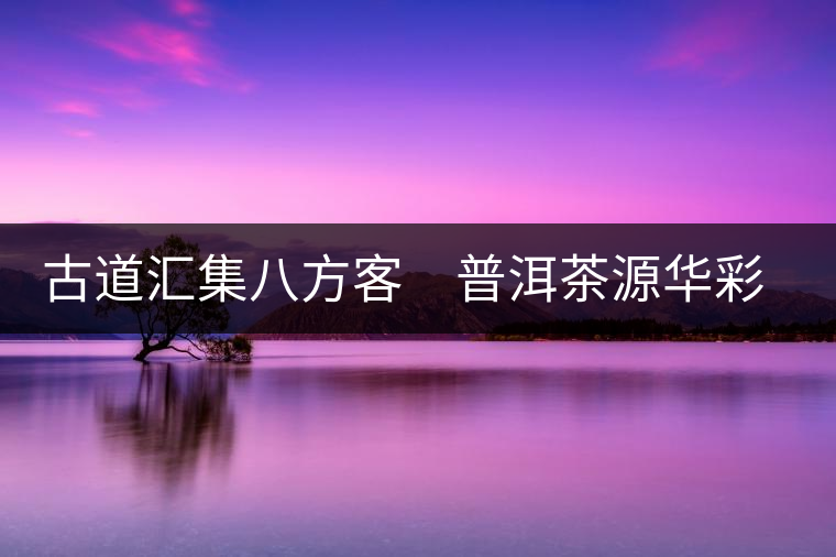 古道匯集八方客 普洱茶源華彩顯 古道匯集八方客 普洱茶源華彩顯
