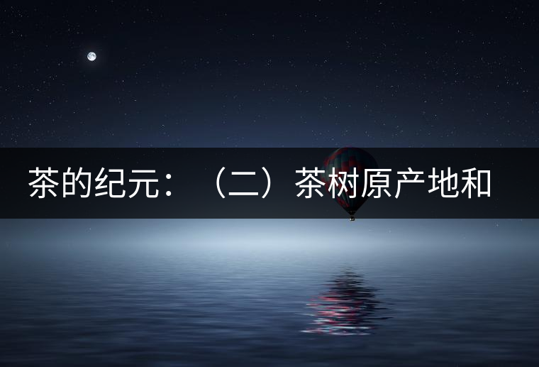 茶的紀(jì)元:(二)茶樹(shù)原產(chǎn)地和原始分布中心 茶的紀(jì)元:(二)茶樹(shù)原產(chǎn)地和原始分布中心