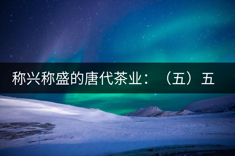 稱(chēng)興稱(chēng)盛的唐代茶業(yè):(五)五代茶事附述 稱(chēng)興稱(chēng)盛的唐代茶業(yè):(五)五代茶事附述