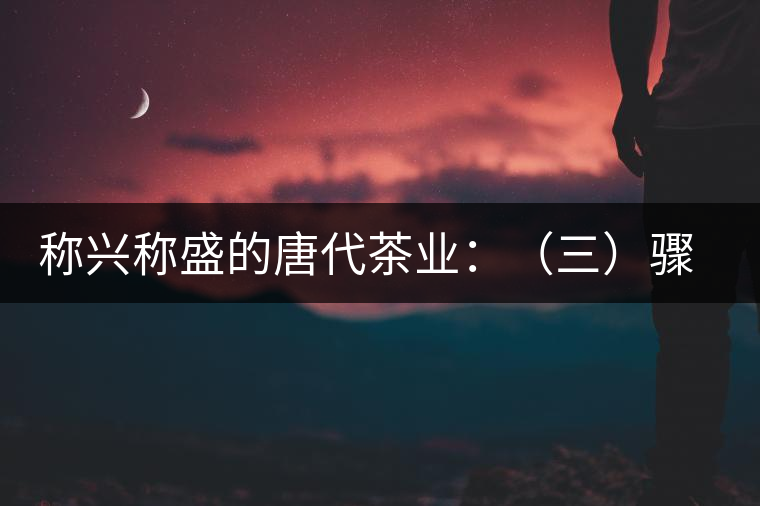 稱興稱盛的唐代茶業(yè)：（三）驟起益顯的茶葉貿(mào)易