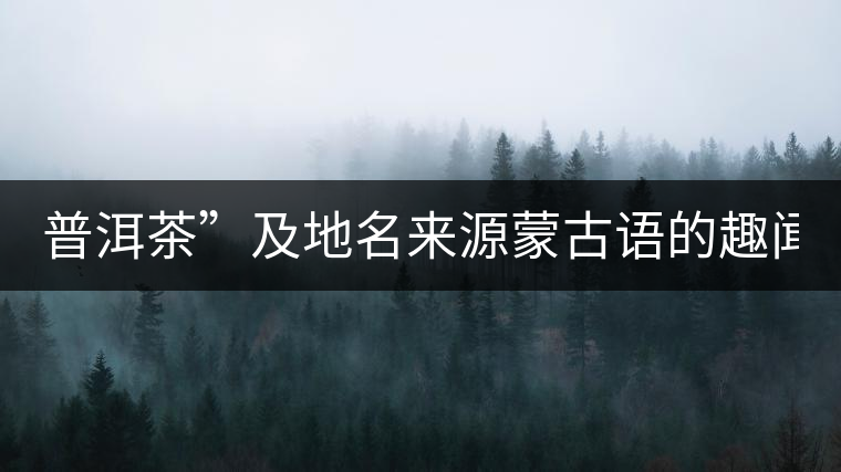 普洱茶”及地名來源蒙古語的趣聞？