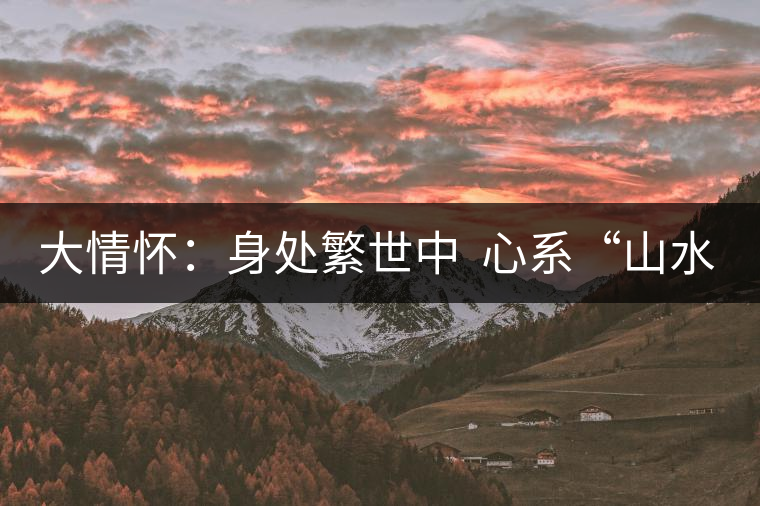 大情懷:身處繁世中 心系“山水間” 大情懷:身處繁世中 心系“山水間”