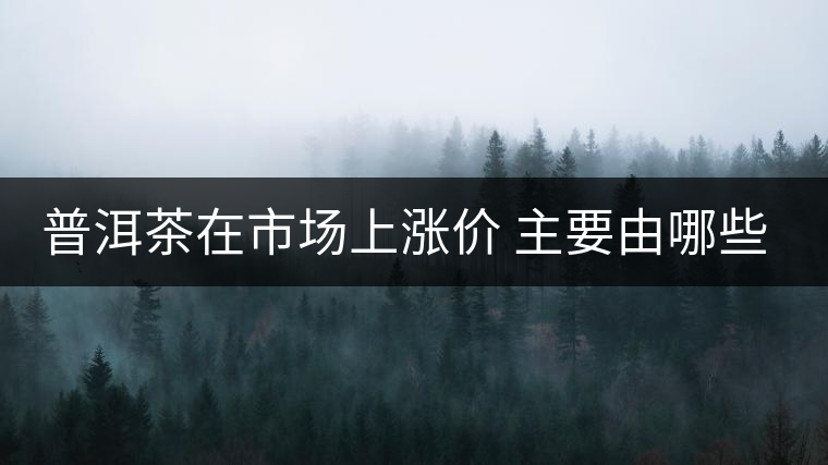 普洱茶在市場上漲價 主要由哪些因素主導(dǎo)？