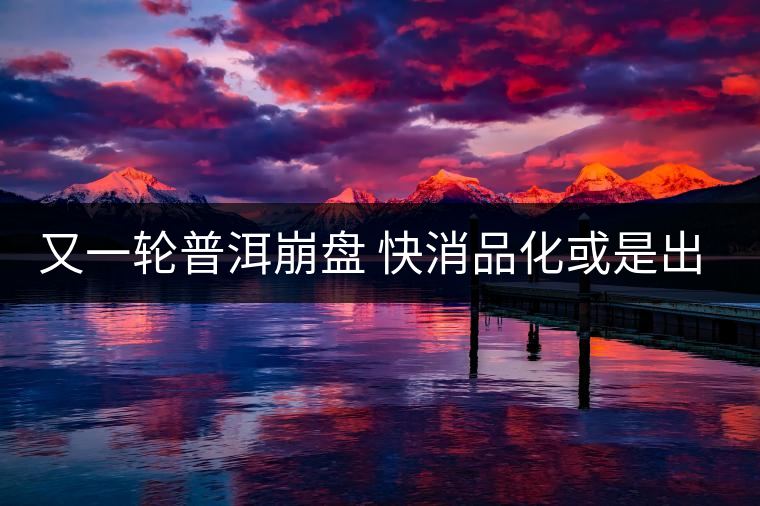 又一輪普洱崩盤 快消品化或是出路 又一輪普洱崩盤 快消品化或是出路