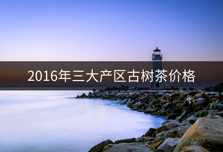 2016年三大產(chǎn)區(qū)古樹(shù)茶價(jià)格