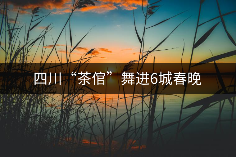 四川“茶倌”舞進(jìn)6城春晚 四川“茶倌”舞進(jìn)6城春晚