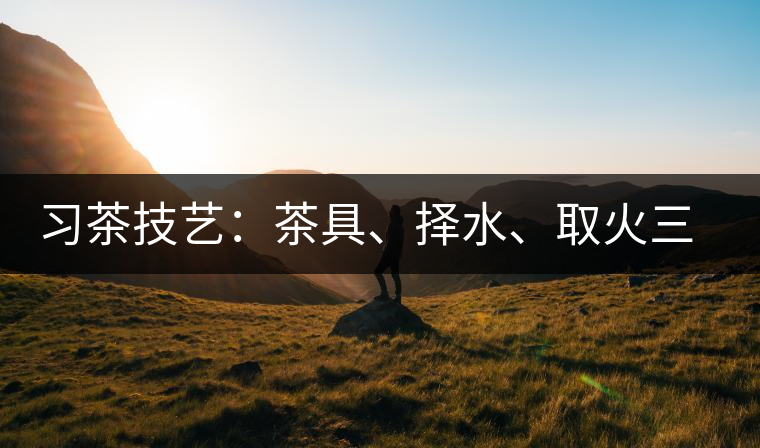 習(xí)茶技藝:茶具、擇水、取火三篇 習(xí)茶技藝:茶具、擇水、取火三篇