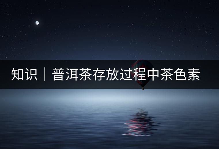 知識(shí)|普洱茶存放過程中茶色素的變化 知識(shí)|普洱茶存放過程中茶色素的變化
