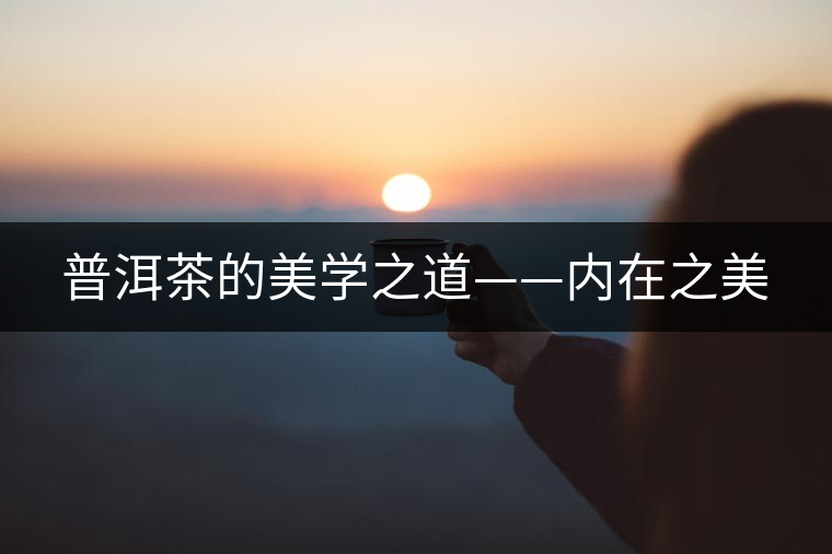 普洱茶的美學(xué)之道——內(nèi)在之美 普洱茶的美學(xué)之道——內(nèi)在之美