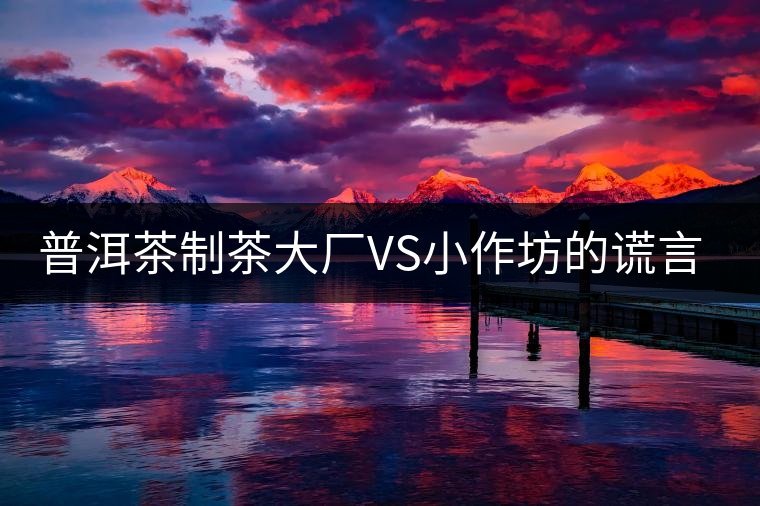 普洱茶制茶大廠VS小作坊的謊言你信幾個(gè)？