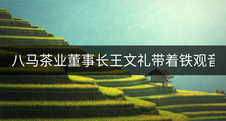 八馬茶業(yè)董事長(zhǎng)王文禮帶著鐵觀音 重走海絲路 八馬茶業(yè)董事長(zhǎng)王文禮帶著鐵觀音 重走海絲路