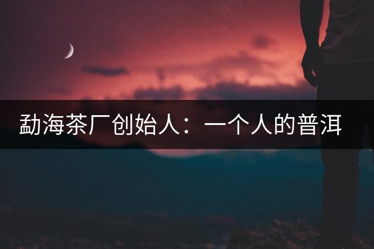 勐海茶廠創(chuàng)始人：一個(gè)人的普洱茶秘史